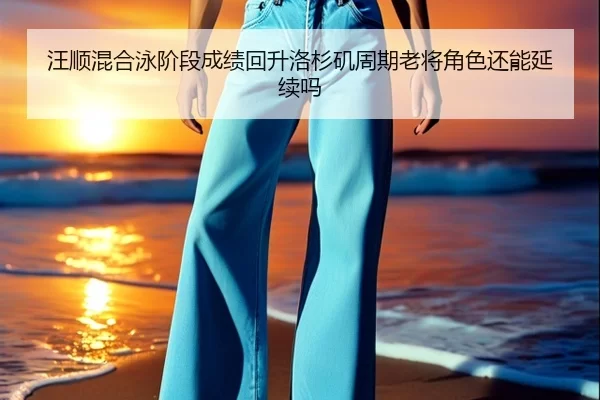 汪顺混合泳阶段成绩回升洛杉矶周期老将角色还能延续吗