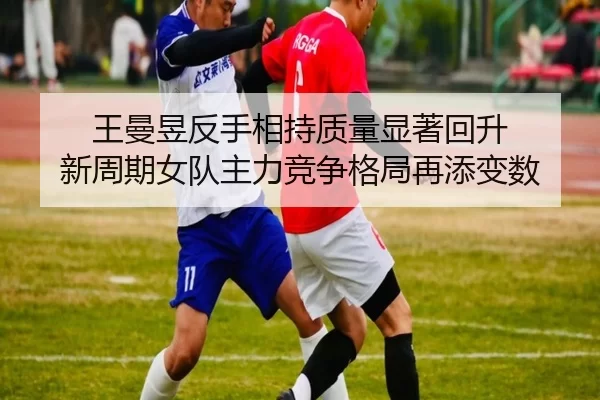 王曼昱反手相持质量显著回升 新周期女队主力竞争格局再添变数
